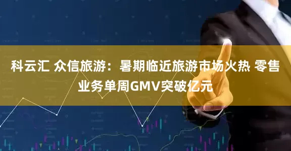 科云汇 众信旅游：暑期临近旅游市场火热 零售业务单周GMV突破亿元