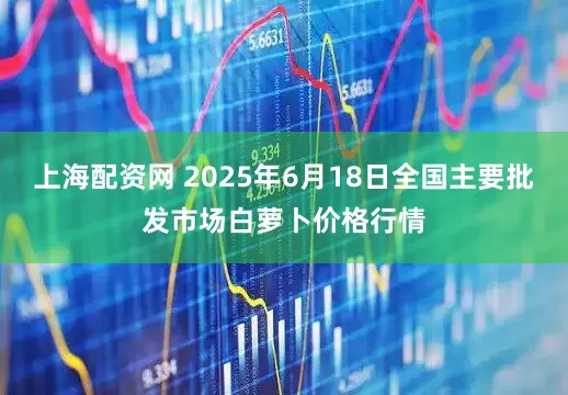 上海配资网 2025年6月18日全国主要批发市场白萝卜价格行情