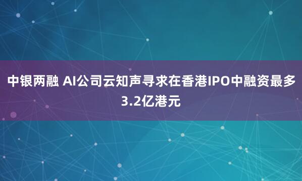 中银两融 AI公司云知声寻求在香港IPO中融资最多3.2亿港元