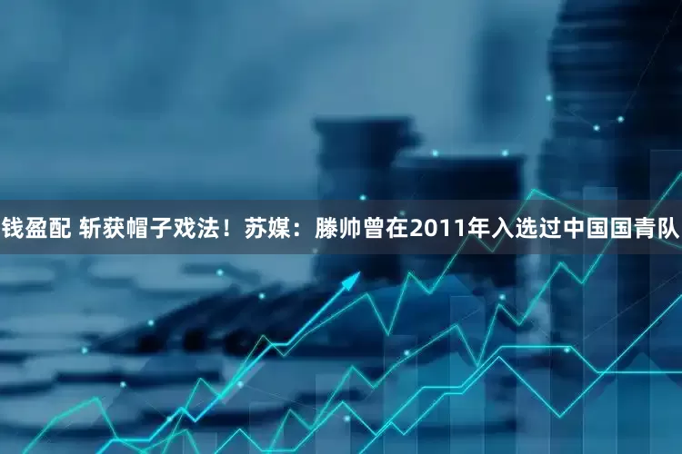 钱盈配 斩获帽子戏法！苏媒：滕帅曾在2011年入选过中国国青队