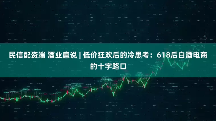 民信配资端 酒业扈说 | 低价狂欢后的冷思考：618后白酒电商的十字路口
