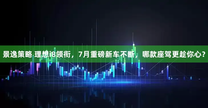 景逸策略 理想i8领衔，7月重磅新车不断，哪款座驾更趁你心？