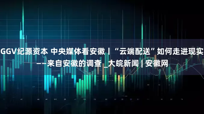 GGV纪源资本 中央媒体看安徽丨“云端配送”如何走进现实——来自安徽的调查 _大皖新闻 | 安徽网