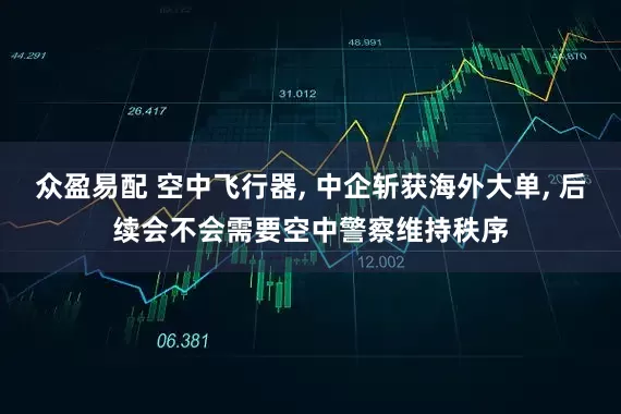 众盈易配 空中飞行器, 中企斩获海外大单, 后续会不会需要空中警察维持秩序