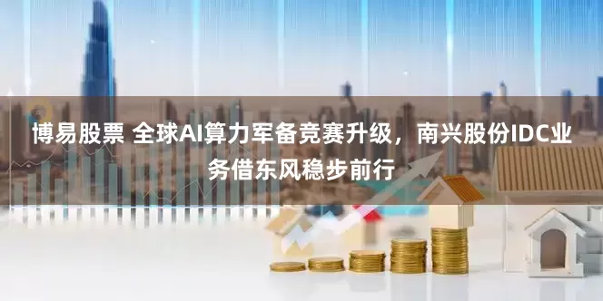 博易股票 全球AI算力军备竞赛升级，南兴股份IDC业务借东风稳步前行