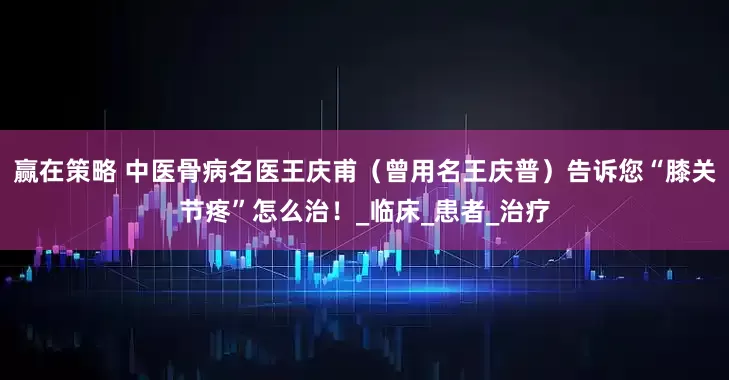 赢在策略 中医骨病名医王庆甫（曾用名王庆普）告诉您“膝关节疼”怎么治！_临床_患者_治疗