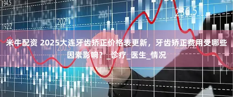 米牛配资 2025大连牙齿矫正价格表更新，牙齿矫正费用受哪些因素影响？_诊疗_医生_情况