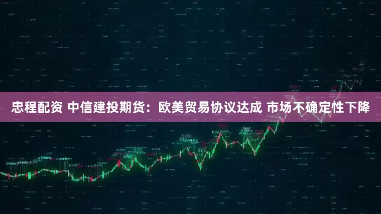 忠程配资 中信建投期货：欧美贸易协议达成 市场不确定性下降