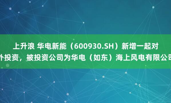 上升浪 华电新能（600930.SH）新增一起对外投资，被投资公司为华电（如东）海上风电有限公司