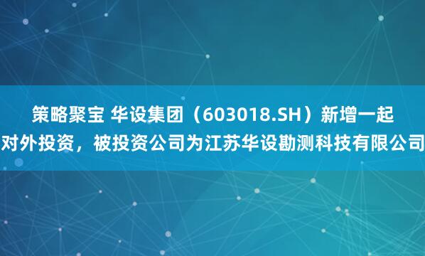 策略聚宝 华设集团（603018.SH）新增一起对外投资，被投资公司为江苏华设勘测科技有限公司
