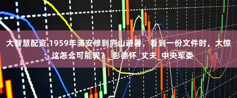 大智慧配资 1959年浦安修到庐山避暑，看到一份文件时，大惊：这怎么可能呢？_彭德怀_丈夫_中央军委