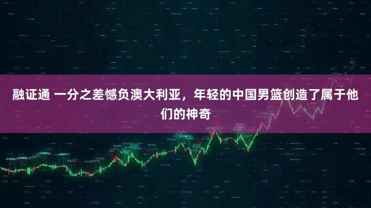 融证通 一分之差憾负澳大利亚，年轻的中国男篮创造了属于他们的神奇