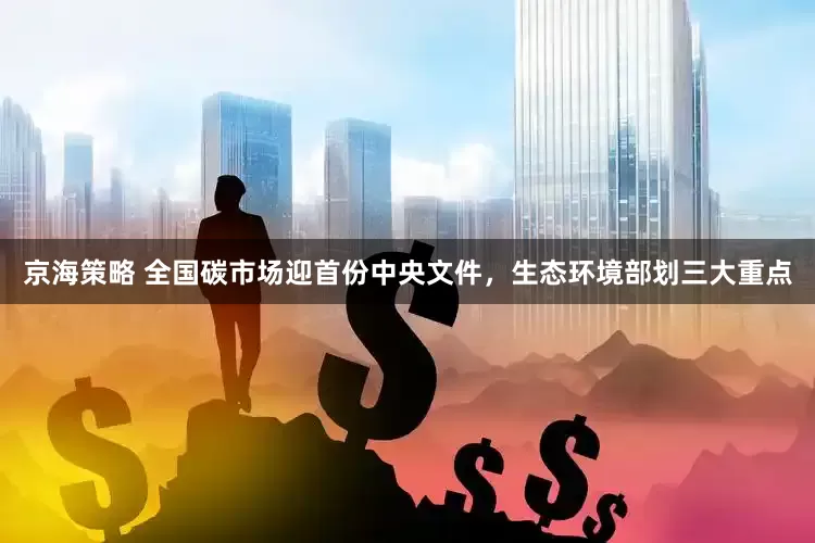 京海策略 全国碳市场迎首份中央文件，生态环境部划三大重点