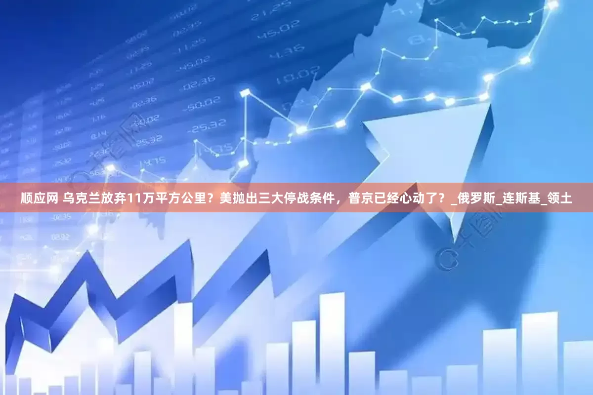 顺应网 乌克兰放弃11万平方公里？美抛出三大停战条件，普京已经心动了？_俄罗斯_连斯基_领土