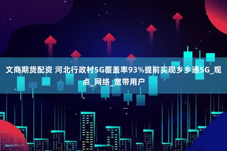 文商期货配资 河北行政村5G覆盖率93%提前实现乡乡通5G_观点_网络_宽带用户