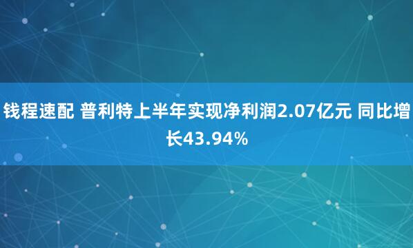 钱程速配 普利特上半年实现净利润2.07亿元 同比增长43.94%