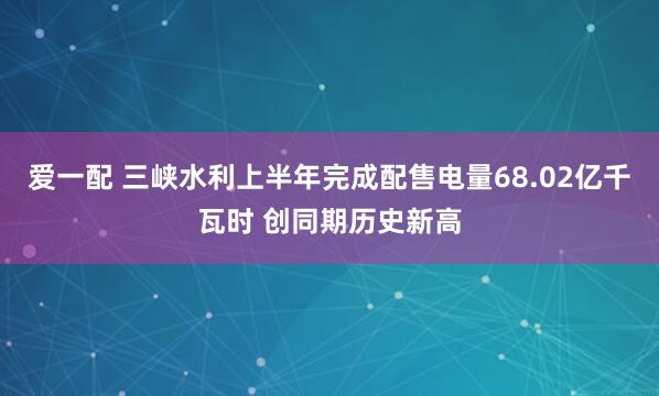 爱一配 三峡水利上半年完成配售电量68.02亿千瓦时 创同期历史新高
