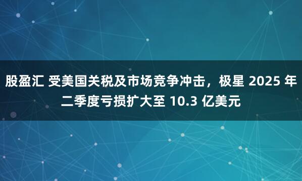 股盈汇 受美国关税及市场竞争冲击，极星 2025 年二季度亏损扩大至 10.3 亿美元