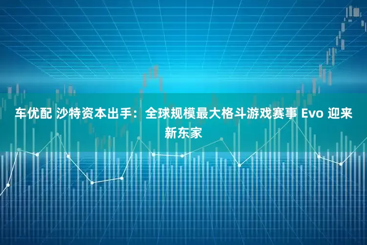 车优配 沙特资本出手：全球规模最大格斗游戏赛事 Evo 迎来新东家