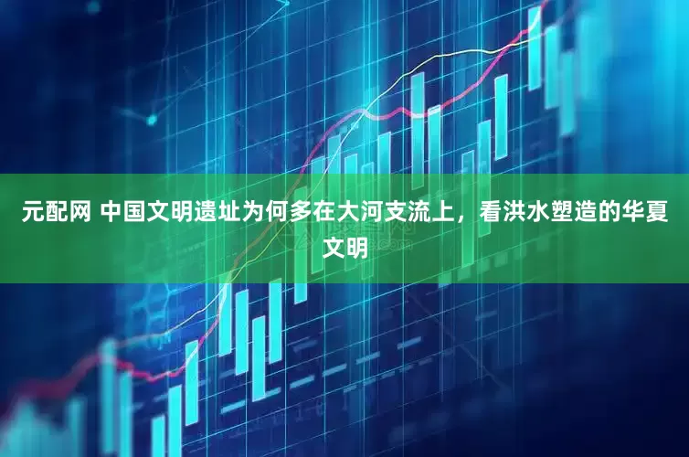 元配网 中国文明遗址为何多在大河支流上，看洪水塑造的华夏文明