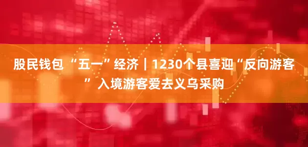 股民钱包 “五一”经济｜1230个县喜迎“反向游客” 入境游客爱去义乌采购