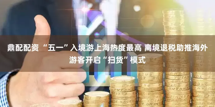 鼎配配资 “五一”入境游上海热度最高 离境退税助推海外游客开启“扫货”模式