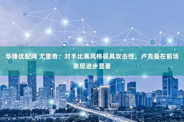 华锋优配网 尤里奇：对手比赛风格极具攻击性，卢克曼在前场表现进步显著