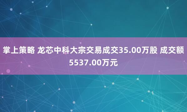 掌上策略 龙芯中科大宗交易成交35.00万股 成交额5537.00万元