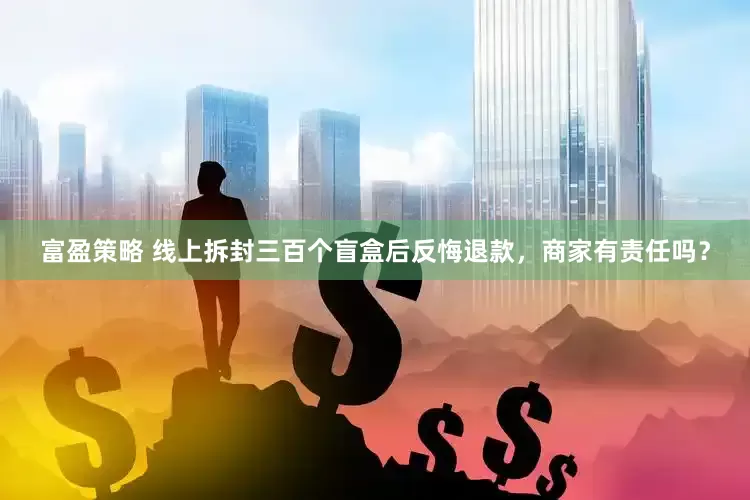富盈策略 线上拆封三百个盲盒后反悔退款，商家有责任吗？
