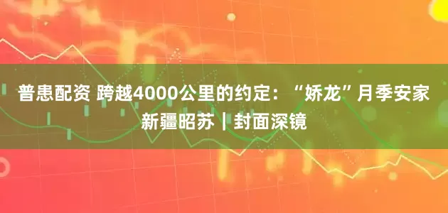 普患配资 跨越4000公里的约定：“娇龙”月季安家新疆昭苏｜封面深镜