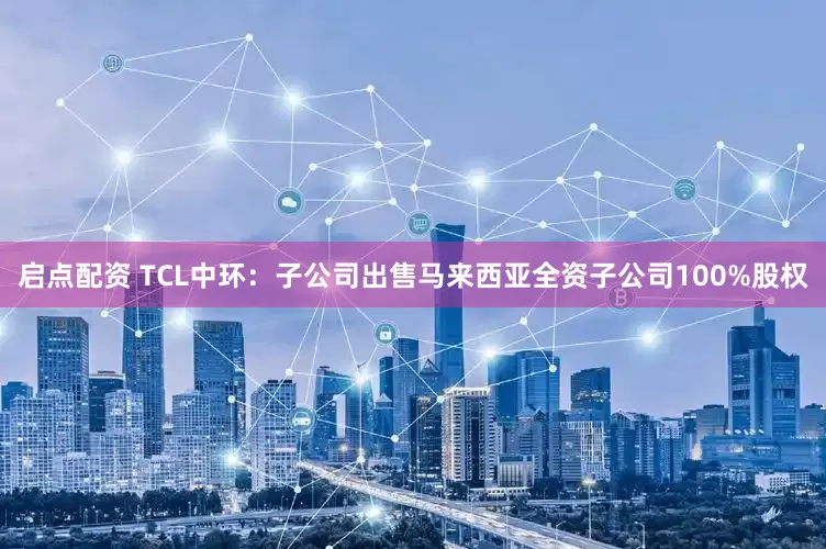 启点配资 TCL中环：子公司出售马来西亚全资子公司100%股权