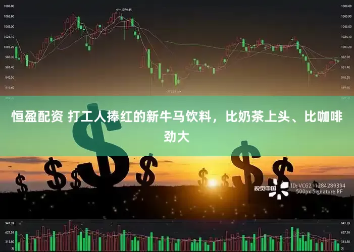恒盈配资 打工人捧红的新牛马饮料，比奶茶上头、比咖啡劲大