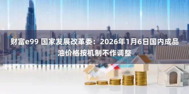 财富e99 国家发展改革委：2026年1月6日国内成品油价格按机制不作调整