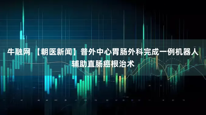 牛融网 【朝医新闻】普外中心胃肠外科完成一例机器人辅助直肠癌根治术