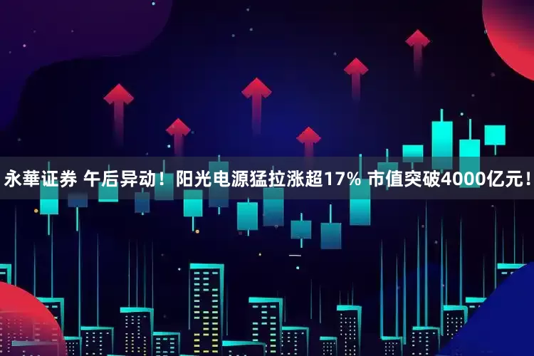 永華证券 午后异动！阳光电源猛拉涨超17% 市值突破4000亿元！