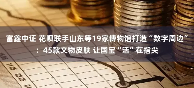 富鑫中证 花呗联手山东等19家博物馆打造“数字周边”：45款文物皮肤 让国宝“活”在指尖