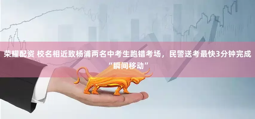 荣耀配资 校名相近致杨浦两名中考生跑错考场，民警送考最快3分钟完成“瞬间移动”