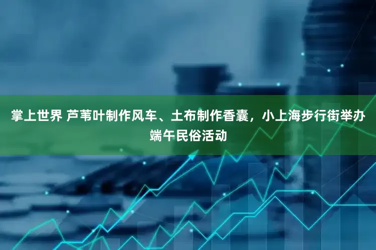 掌上世界 芦苇叶制作风车、土布制作香囊,小上海步行街举办端午民俗活动